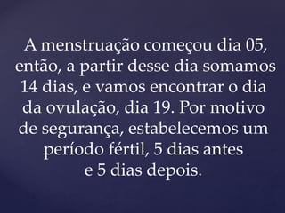 A menstruação começou dia 05,
então, a partir desse dia somamos
14 dias, e vamos encontrar o dia
da ovulação, dia 19. Por motivo
de segurança, estabelecemos um
período fértil, 5 dias antes
e 5 dias depois.
 