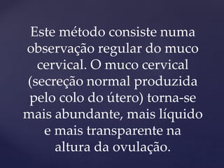 Este método consiste numa
observação regular do muco
cervical. O muco cervical
(secreção normal produzida
pelo colo do útero) torna-se
mais abundante, mais líquido
e mais transparente na
altura da ovulação.
 