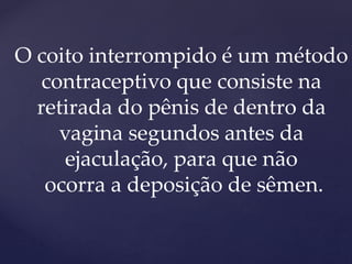 O coito interrompido é um método
contraceptivo que consiste na
retirada do pênis de dentro da
vagina segundos antes da
ejaculação, para que não
ocorra a deposição de sêmen.
 