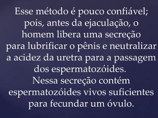 Esse método é pouco confiável;
pois, antes da ejaculação, o
homem libera uma secreção
para lubrificar o pênis e neutralizar
a acidez da uretra para a passagem
dos espermatozóides.
Nessa secreção contém
espermatozóides vivos suficientes
para fecundar um óvulo.
 
