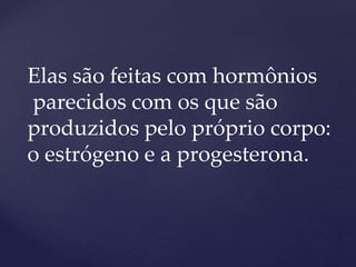 Elas são feitas com hormônios
parecidos com os que são
produzidos pelo próprio corpo:
o estrógeno e a progesterona.
 