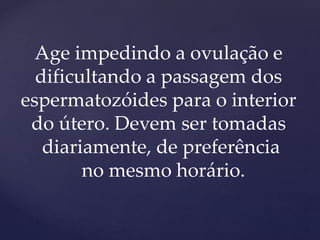 Age impedindo a ovulação e
dificultando a passagem dos
espermatozóides para o interior
do útero. Devem ser tomadas
diariamente, de preferência
no mesmo horário.
 