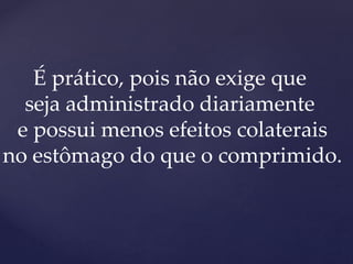 É prático, pois não exige que
seja administrado diariamente
e possui menos efeitos colaterais
no estômago do que o comprimido.
 
