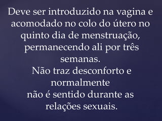Deve ser introduzido na vagina e
acomodado no colo do útero no
quinto dia de menstruação,
permanecendo ali por três
semanas.
Não traz desconforto e
normalmente
não é sentido durante as
relações sexuais.
 