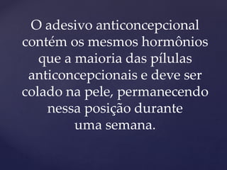 O adesivo anticoncepcional
contém os mesmos hormônios
que a maioria das pílulas
anticoncepcionais e deve ser
colado na pele, permanecendo
nessa posição durante
uma semana.
 