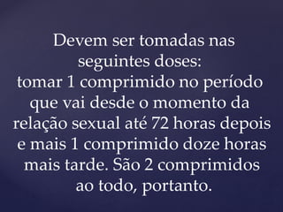 Devem ser tomadas nas
seguintes doses:
tomar 1 comprimido no período
que vai desde o momento da
relação sexual até 72 horas depois
e mais 1 comprimido doze horas
mais tarde. São 2 comprimidos
ao todo, portanto.
 