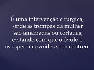 É uma intervenção cirúrgica,
onde as trompas da mulher
são amarradas ou cortadas,
evitando com que o óvulo e
os espermatozóides se encontrem.
 