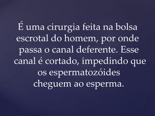 É uma cirurgia feita na bolsa
escrotal do homem, por onde
passa o canal deferente. Esse
canal é cortado, impedindo que
os espermatozóides
cheguem ao esperma.
 