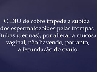O DIU de cobre impede a subida
dos espermatozoides pelas trompas
(tubas uterinas), por alterar a mucosa
vaginal, não havendo, portanto,
a fecundação do óvulo.
 
