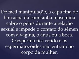 De fácil manipulação, a capa fina de
borracha da camisinha masculina
cobre o pênis durante a relação
sexual e impede o contato do sêmen
com a vagina, o ânus ou a boca.
O esperma fica retido e os
espermatozóides não entram no
corpo da mulher.
 