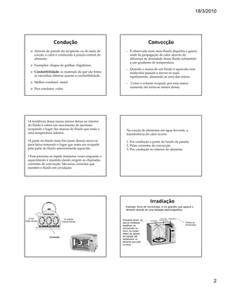 18/3/2010




         Através da parede do recipiente ou do meio de        •   É observada num meio fluido (líquidos e gases)
         cocção, o calor é conduzido à porção central do          onde há propagação de calor através da
         alimento.                                                diferença de densidade desse fluido submetido
                                                                  a um gradiente de temperatura.
         Exemplos: chapas de grelhar, frigideiras.
                                                              •   Quando a massa de um fluido é aquecida suas
         Condutibilidade: os materiais de que são feitos          moléculas passam a mover-se mais
         os utensílios diferem quanto a condutibilidade.          rapidamente, afastando-se uma das outras.
         Melhor condutor: metal                               •   Como o volume ocupado por essa massa
                                                                  aumenta, ela torna-se menos densa.
         Pior condutor: vidro




  •A tendência dessa massa menos densa no interior
  do fluido é sofrer um movimento de ascensão
  ocupando o lugar das massas do fluido que estão a           Na cocção de alimentos em água fervente, a
  uma temperatura inferior.                                   transferência de calor ocorre:

  •A parte do fluido mais fria (mais densa) move-se           1. Por condução a partir do fundo da panela.
  para baixo tomando o lugar que antes era ocupado            2. Pelas correntes de convecção.
  pela parte do fluido anteriormente aquecido.                3. Por condução no interior do alimento.

  • Esse processo se repete inúmeras vezes enquanto o
  aquecimento é mantido dando origem as chamadas
  correntes de convecção. São essas correntes que
  mantêm o fluido em circulação.




                                                             Exemplo: forno de microondas- é um aparelho que aquece o
                                                             alimento através de uma radiação eletromagnética.
               Convecção

   Ar frio                       Ar quente
(mais denso)                                               Enquanto giram, as
                               (menos denso)                                                                  Produz as
                                                           pás do ventilador
                                                           espalham as                                        microondas
                                                           microondas no
                                                           forno. As ondas
                                                           batem de parede
                    Condução                               em parede até
                                                           penetrarem no
                                                           alimento que está
                                                           no forno.




                                                                                                                               2
 