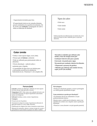 18/3/2010




                                                                        Tipos de calor:
  • Aquecimento de dentro para fora.
                                                                        •Calor seco
  •O aquecimento inicia-se em camadas distantes
  poucos centímetros da superfície do alimento. De                      •Calor úmido
  lá, ocorre, por condução, a propagação do calor a
  todas as moléculas do alimento.
                                                                        •Calor misto



                                                                 Embora seja feita essa diferenciação, na maioria das vezes
                                                                 mais de um tipo de calor é utilizado para a cocção dos
                                                                 alimentos.




   Calor úmido
                                                                   •Em todos os métodos que utilizam calor
 • Utiliza o meio aquoso (água, sucos, leite).
                                                                   úmido, a troca de energia ocorre por:
 • Possui ação de hidratar o alimento
                                                                   Condução: fonte de calor para a panela
 • Pode ser utilizado para praticamente todos os
                                                                   Convecção : da panela para a água
 alimentos.
                                                                   Novamente por condução :interior do alimento.
 • Ocorre dissolução – saída de sabor e
                                                                   • Dispensam a presença de gordura.
 nutrientes para o líquido.
                                                                   • Métodos que utilizam calor úmido: fervura,
 • A quantidade de água deve ser mínima para
                                                                   vapor, pocher (ou escalfar).
 evitar perdas excessivas de substâncias
 hidrossolúveis (ex. Vitaminas C e do complexo B).




                      Fervura (boil)                             Desvantagens:
Conceito: consiste em submergir o alimento em meio aquoso        • Perdas por dissolução quando a cocção é prolongada
fervente, até que esteja apto para consumo.                      e se utiliza grande quantidade de água.
Temperatura: 100ºC. Pode variar com a altitude do local e com
os eletrólitos presentes em alguns ingredientes adicionados
(açúcar, sal, temperos).                                         Como minimizar as perdas por dissolução?
Indicação: hortaliças, carnes, cereais e leguminosas.            • Os alimentos devem ser submetidos à cocção
                                                                 preferencialmente inteiros.
Vantagens:
                                                                 •Quanto maior a subdivisão do alimento, maior a sua
•Cocção sem uso de gordura.
                                                                 superfície de contato com o líquido: maior a perda por
•Aumento do volume de cereais e leguminosas (absorção de         dissolução
água pelo amido). Ex: arroz, feijão, macarrão.
                                                                 • Preservar a casca durante a cocção (quando possível).
•Geleificação do colágeno das carnes, tornando-as mais tenras.
•Retenção de nutrientes, sabores e aromas na água de cocção, a
qual poderá ser aproveitada no preparo de caldos e molhos.




                                                                                                                                     3
 