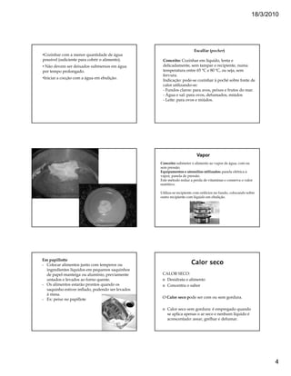 18/3/2010




                                                                       Escalfar (pocher)
•Cozinhar com a menor quantidade de água
possível (suficiente para cobrir o alimento).      Conceito: Cozinhar em líquido, lenta e
• Não devem ser deixados submersos em água         delicadamente, sem tampar o recipiente, numa
por tempo prolongado.                              temperatura entre 65 ºC e 80 ºC, ou seja, sem
                                                   fervura.
•Iniciar a cocção com a água em ebulição.
                                                   Indicação: pode-se cozinhar à poché sobre fonte de
                                                   calor utilizando-se:
                                                   - Fundos claros: para aves, peixes e frutos do mar.
                                                   - Água e sal: para ovos, defumados, miúdos
                                                   - Leite: para ovos e miúdos.




                                                                         Vapor
                                                  Conceito: submeter o alimento ao vapor de água, com ou
                                                  sem pressão.
                                                  Equipamentos e utensílios utilizados: panela elétrica à
                                                  vapor, panela de pressão.
                                                  Este método reduz a perda de vitaminas e conserva o valor
                                                  nutritivo.

                                                  Utiliza-se recipiente com orifícios no fundo, colocando sobre
                                                  outro recipiente com líquido em ebulição.




Em papillotte
- Colocar alimentos junto com temperos ou
  ingredientes líquidos em pequenos saquinhos
  de papel-manteiga ou alumínio, previamente       CALOR SECO:
  untados e levados ao forno quente.                 Desidrata o alimento
- Os alimentos estarão prontos quando os             Concentra o sabor
  saquinho estiver inflado, podendo ser levados
  à mesa.
- Ex: peixe no papillote                           O Calor seco pode ser com ou sem gordura.

                                                      Calor seco sem gordura: é empregado quando
                                                      se aplica apenas o ar seco e nenhum líquido é
                                                      acrescentado: assar, grelhar e defumar.




                                                                                                                   4
 
