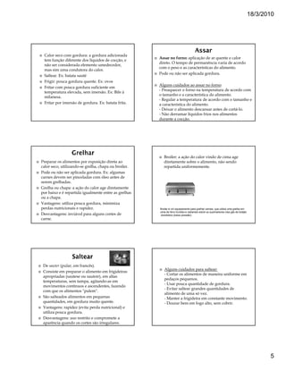 18/3/2010




 Calor seco com gordura: a gordura adicionada
                                                      Assar no forno: aplicação de ar quente e calor
 tem função diferente dos líquidos de cocção, e
                                                      direto. O tempo de permanência varia de acordo
 não ser considerada elemento umedecedor,
                                                      com o peso e as características do alimento.
 mas sim uma condutora do calor.
                                                      Pode ou não ser aplicada gordura.
 Saltear. Ex: batata sauté
 Frigir: pouca gordura quente. Ex: ovos
                                                      Alguns cuidados ao assar no forno:
 Fritar com pouca gordura suficiente em
                                                      - Preaquecer o forno na temperatura de acordo com
 temperatura elevada, sem imersão. Ex: Bife à
                                                      o tamanho e a característica do alimento.
 milanesa.
                                                      - Regular a temperatura de acordo com o tamanho e
 Fritar por imersão de gordura. Ex: batata frita.     a característica do alimento.
                                                      - Deixar o alimento descansar antes de cortá-lo.
                                                      - Não derramar líquidos frios nos alimentos
                                                      durante a cocção.




                                                         Broiler: a ação do calor vindo de cima age
Preparar os alimentos por exposição direta ao            diretamente sobre o alimento, não sendo
calor seco, utilizando-se grelha, chapa ou broiler.      repartida uniformemente.
Pode ou não ser aplicada gordura. Ex: algumas
carnes devem ser pinceladas com óleo antes de
serem grelhadas.
Grelha ou chapa: a ação do calor age diretamente
por baixo e é repartida igualmente entre as grelhas
ou a chapa.
Vantagens: utiliza pouca gordura, minimiza
perdas nutricionais e rapidez.                        Broiler é um equipamento para grelhar carnes, que utiliza uma grelha em
                                                      cima de ferro fundido e radiantes sobre os queimadores Usa gás de botijão
Desvantagens: inviável para alguns cortes de           doméstico (baixa pressão).
carne.




 De sauter (pular, em francês).
                                                         Alguns cuidados para saltear:
 Consiste em preparar o alimento em frigideiras
                                                         - Cortar os alimentos de maneira uniforme em
 apropriadas (sautese ou sautoir), em altas
                                                         pedaços pequenos.
 temperaturas, sem tampa, agitando-as em
                                                         - Usar pouca quantidade de gordura.
 movimentos contínuos e ascendentes, fazendo
                                                         - Evitar saltear grandes quantidades de
 com que os alimentos "pulem".
                                                         alimento de uma só vez.
 São salteados alimentos em pequenas                     - Manter a frigideira em constante movimento.
 quantidades, em gordura muito quente.                   - Dourar bem em fogo alto, sem cobrir.
 Vantagens: rapidez (evita perda nutricional) e
 utiliza pouca gordura.
 Desvantagens: uso restrito e compromete a
 aparência quando os cortes são irregulares.




                                                                                                                                         5
 