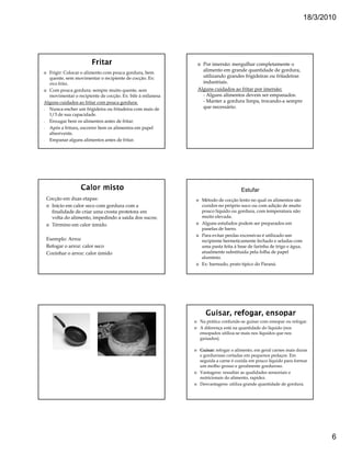 18/3/2010




                                                             Por imersão: mergulhar completamente o
  Frigir: Colocar o alimento com pouca gordura, bem
                                                             alimento em grande quantidade de gordura,
  quente, sem movimentar o recipiente de cocção. Ex:         utilizando grandes frigideiras ou fritadeiras
  ovo frito.                                                 industriais.
  Com pouca gordura: sempre muito quente, sem              Alguns cuidados ao fritar por imersão:
  movimentar o recipiente de cocção. Ex: bife à milanesa     - Alguns alimentos devem ser empanados.
Alguns cuidados ao fritar com pouca gordura:                 - Manter a gordura limpa, trocando-a sempre
- Nunca encher um frigideira ou fritadeira com mais de       que necessário.
  1/3 de sua capacidade.
- Enxugar bem os alimentos antes de fritar.
- Após a fritura, escorrer bem os alimentos em papel
  absorvente.
- Empanar alguns alimentos antes de fritar.




                                                                                Estufar
 Cocção em duas etapas:                                     Método de cocção lento no qual os alimentos são
   Início em calor seco com gordura com a                   cozidos no próprio suco ou com adição de muito
   finalidade de criar uma crosta protetora em              pouco líquido ou gordura, com temperatura não
   volta do alimento, impedindo a saída dos sucos;          muito elevada.
   Término em calor úmido.                                  Alguns estufados podem ser preparados em
                                                            panelas de barro.
                                                            Para evitar perdas excessivas é utilizado um
 Exemplo: Arroz                                             recipiente hermeticamente fechado e seladas com
 Refogar o arroz: calor seco                                uma pasta feita á base de farinha de trigo e água,
 Cozinhar o arroz: calor úmido                              atualmente substituída pela folha de papel
                                                            alumínio.
                                                            Ex: barreado, prato típico do Paraná.




                                                            Na prática confunde-se guisar com ensopar ou refogar.
                                                            A diferença está na quantidade do líquido (nos
                                                            ensopados utiliza-se mais nos líquidos que nos
                                                            guisados).

                                                            Guisar: refogar o alimento, em geral carnes mais duras
                                                            e gordurosas cortadas em pequenos pedaços. Em
                                                            seguida a carne é cozida em pouco líquido para formar
                                                            um molho grosso e geralmente gorduroso.
                                                            Vantagens: ressaltar as qualidades sensoriais e
                                                            nutricionais do alimento, rapidez.
                                                            Desvantagens: utiliza grande quantidade de gordura.




                                                                                                                        6
 