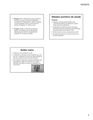 18/3/2010




 Refogar: fritar o alimento em pouca gordura e
 terminar no vapor que dele se desprende,          Gratinar:
 cozinhando em fogo brando e panela tampada          Algumas correntes gastronômicas não
 ou semi-tampada. Pode-se acrescentar um             consideram gratinar um método de cocção,
 mínimo de líquido. Ex: cebola, couve.               sendo mais um acabamento.
                                                     O gratinado caracteriza-se por uma crosta
 Ensopar: refogar o alimento em gordura              geralmente dourada, obtida por polvilhamento
 quente , em seguida, acrescentar líquido            de queijo ralado ou farinha de rosca.
 suficiente para cozinhar em panela bem              Pode ser feito ao forno, salamandra ou grill.
 tampada. Ex: frango com batata.                     Os alimentos devem ser cozidos antes de ser
                                                     levados a gratinar.




Utilizado como auxilar de cocção.
O alimento é colocado em um recipiente que, por
sua vez, é colocado em outro com água quente ou
fervente. Utiliza-se forno ou fonte de calor.
Esse método é ideal para alimentos delicados que
não podem ir direto ao calor forte. Ex: molho
holandês, que talha ou resseca se submetido ao
calor direto.




                                                                                                        7
 