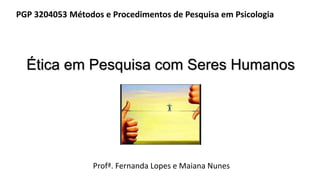Ética em Pesquisa com Seres Humanos
Profª. Fernanda Lopes e Maiana Nunes
PGP 3204053 Métodos e Procedimentos de Pesquisa em Psicologia
 