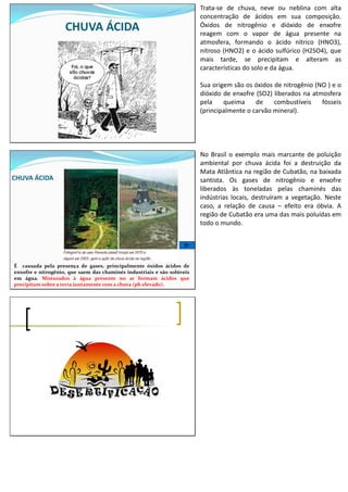 CHUVA ÁCIDA
Trata-se de chuva, neve ou neblina com alta
concentração de ácidos em sua composição.
Óxidos de nitrogênio e dióxido de enxofre
reagem com o vapor de água presente na
atmosfera, formando o ácido nítrico (HNO3),
nitroso (HNO2) e o ácido sulfúrico (H2SO4), que
mais tarde, se precipitam e alteram as
características do solo e da água.
Sua origem são os óxidos de nitrogênio (NO ) e o
dióxido de enxofre (SO2) liberados na atmosfera
pela queima de combustíveis fósseis
(principalmente o carvão mineral).
CHUVA ÁCIDA
É causada pela presença de gases, principalmente óxidos ácidos de
enxofre e nitrogênio, que saem das chaminés industriais e são solúveis
em água. Misturados à água presente no ar formam ácidos que
precipitam sobre a terra juntamente com a chuva (ph elevado).
No Brasil o exemplo mais marcante de poluição
ambiental por chuva ácida foi a destruição da
Mata Atlântica na região de Cubatão, na baixada
santista. Os gases de nitrogênio e enxofre
liberados às toneladas pelas chaminés das
indústrias locais, destruíram a vegetação. Neste
caso, a relação de causa – efeito era óbvia. A
região de Cubatão era uma das mais poluídas em
todo o mundo.
 