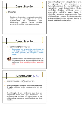 Desertificação
Deserto:
Região de clima árido; a evaporação potencial é
maior que a precipitação média anual.
Caracteriza-se por apresentar solos
ressequidos; cobertura vegetal esparsa,
presença de xerófilas e plantas temporárias.
A desertificação promove a degradação da terra.
Por degradação da terra compreende-se a
degradação dos solos, dos recursos hídricos, da
vegetação e a redução da qualidade de vida das
populações afetadas. Atividades como a
agropecuária predatória, alguns tipos de
mineração e sobretudo o desmatamento. Essas
atividades levam à redução da cobertura vegetal,
ao surgimento de terrenos arenosos, à perda de
água no subsolo e à erosão eólica.
Desertificação
Definição (Agenda 21):
“Degradação em terras áridas que implica na
perda da produtividade biológica ou econômica
em terras agrícolas, de pastagens e matas
nativas.”
A ONU classifica de desertificação apenas os
danos nas áreas de ocorrência localizadas nas
regiões de clima semiárido, árido e subúmido
seco.
IMPORTANTE
DESERTIFICAÇÃO = AÇÃO ANTRÓPICA.
Desertização é um processo natural que independe
da ação antrópica sendo ecologicamente um fato
acabado.
Desertificação é um fenômeno que tem um
componente muito forte que desencadeia seu
processo que é o homem. No caso brasileiro, o que
existem são processos de desertificação e não ainda
desertos.
 