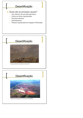 Desertificação
Quais são as principais causas?
Uso intensivo do solo pela agricultura;
Cultivo em terras inapropriadas;
Pecuária extensiva;
Desmatamento;
Práticas inapropriadas de irrigação e Mineração.
Desertificação
Pecuária Extensiva: Município de Carmo/RJ
Desertificação
Região de Mineração ao Sul de Belo Horizonte/MG
 
