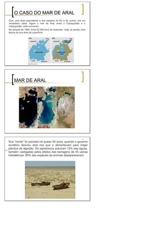 O CASO DO MAR DE ARAL
Com uma área equivalente à dos estados do RJ e AL juntos, era um
verdadeiro oásis. Agora o mar de Aral, entre o Cazaquistão e o
Uzbequistão, está morrendo.
Na década de 1960, tinha 62.000 km2 de extensão. Hoje, já perdeu dois
terços da sua área de superfície.
MAR DE ARAL
Sua “morte” foi prevista há quase 50 anos, quando o governo
soviético desviou dois rios que o alimentavam para irrigar
plantios de algodão. Os agrotóxicos poluíram 15% das águas,
também castigadas pelos efeitos das barragens de 45 usinas
hidrelétricas. 80% das espécies de animais desapareceram.
 