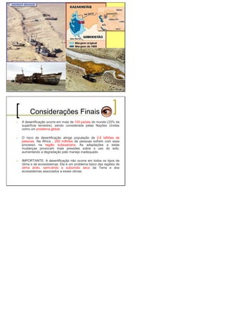Considerações Finais
A desertificação ocorre em mais de 100 países do mundo (33% da
superfície terrestre), sendo considerada pelas Nações Unidas
como um problema global.
O risco de desertificação atinge população de 2,6 bilhões de
pessoas. Na África , 200 milhões de pessoas sofrem com esse
processo na região subsaariana. As adaptações a estas
mudanças provocam mais pressões sobre o uso do solo,
aumentando a degradação pelo manejo inadequado.
IMPORTANTE: A desertificação não ocorre em todos os tipos de
clima e de ecossistemas. Ela é um problema típico das regiões de
clima árido, semi-árido e subúmido seco da Terra e dos
ecossistemas associados a esses climas
 