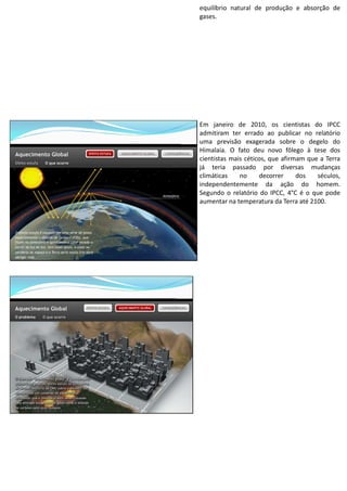 equilíbrio natural de produção e absorção de
gases.
Em janeiro de 2010, os cientistas do IPCC
admitiram ter errado ao publicar no relatório
uma previsão exagerada sobre o degelo do
Himalaia. O fato deu novo fôlego à tese dos
cientistas mais céticos, que afirmam que a Terra
já teria passado por diversas mudanças
climáticas no decorrer dos séculos,
independentemente da ação do homem.
Segundo o relatório do IPCC, 4°C é o que pode
aumentar na temperatura da Terra até 2100.
 