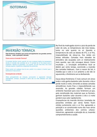 ISOTERMAS
INVERSÃO TÉRMICA
Este fenômeno climático que ocorre principalmente nos grandes centros
urbanos, onde a poluição é elevada.
Como ocorre a Inversão Térmica?
A inversão térmica ocorre quando há uma mudança rápida da temperatura
devido à inversão das camadas de ar. A camada de ar fria desce para a
superfície, retendo os poluentes, o ar quente, por ser mais leve, fica numa
camada superior, impedindo a dispersão dos poluentes.
Pode ocorrer em qualquer dia do ano, porém é no outono e inverno que o
fenômeno é mais comum.
Consequências na Saúde:
Afeta principalmente as crianças, provocando e agravando doenças
respiratórias, cansaço, bronquite e asma são as mais afetadas com esta
situação.
No final da madrugada ocorre o pico da perda de
calor do solo, as temperaturas são mais baixas,
tanto no solo quanto no ar. Quando a
temperatura do solo cai abaixo de 4°C, o ar frio,
impossibilitado de elevar-se, fica retido em
baixas altitudes. Camadas mais elevadas da
atmosfera são ocupadas com ar relativamente
mais quente, que não consegue descer. Como
resultado , a circulação atmosférica local se
detém por certo tempo, ocorrendo a inversão
das camadas habituais.. Com o nascer do Sol, à
medida que o solo e o ar próximo a ele vão se
aquecendo, o fenômeno vai se desfazendo.
Causa desse fenômeno: É mais comum em áreas
onde o solo ganha bastante calor durante o dia e
perde muito à noite, tornando as baixas camadas
atmosféricas muito frias e impossibilitando sua
ascensão. As grandes cidades formam um
ambiente favorável para esse fenômeno já que,
pela constituição dos materiais que as formam,
ganham bastante calor durante o dia e à noite
perdem esse calor rapidamente.
Cnsequências da inversão térmica: toneladas de
poluentes emitidos por várias fontes ficam
retidas juntamente com o ar frio, agravando a
poluição e se constituindo numa das mais sérias
questões ambientais dos centros urbano-
industriais, agravando a poluição do ar, trazendo
comprometimento a saúde.
 