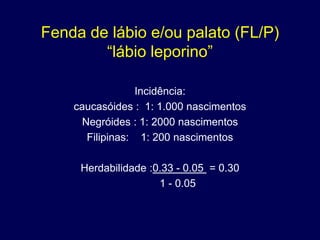 Fenda de lábio e/ou palato (FL/P)
        “lábio leporino”

                 Incidência:
    caucasóides : 1: 1.000 nascimentos
      Negróides : 1: 2000 nascimentos
       Filipinas: 1: 200 nascimentos

     Herdabilidade :0.33 - 0.05 = 0.30
                     1 - 0.05
 