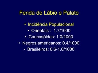 Fenda de Lábio e Palato

   • Incidência Populacional
     • Orientais : 1.7/1000
   • Caucasóides: 1.0/1000
• Negros americanos: 0.4/1000
  • Brasileiros: 0.6-1.0/1000
 