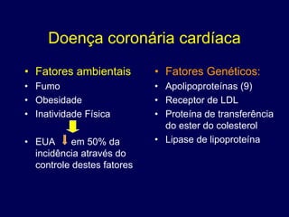 Doença coronária cardíaca
• Fatores ambientais        • Fatores Genéticos:
• Fumo                      • Apolipoproteínas (9)
• Obesidade                 • Receptor de LDL
• Inatividade Física        • Proteína de transferência
                              do ester do colesterol
• EUA      em 50% da        • Lipase de lipoproteína
  incidência através do
  controle destes fatores
 