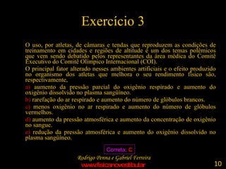 Exercício 3 O uso, por atletas, de câmaras e tendas que reproduzem as condições de treinamento em cidades e regiões de altitude é um dos temas polêmicos que vem sendo debatido pelos representantes da área médica do Comitê Executivo do Comitê Olímpico Internacional (COI). O principal fator alterado nesses ambientes artificiais e o efeito produzido no organismo dos atletas que melhora o seu rendimento físico são, respectivamente, a)  aumento da pressão parcial do oxigênio respirado e aumento do oxigênio dissolvido no plasma sangüíneo. b)  rarefação do ar respirado e aumento do número de glóbulos brancos. c)  menos oxigênio no ar respirado e aumento do número de glóbulos vermelhos. d)  aumento da pressão atmosférica e aumento da concentração de oxigênio no sangue. e)  redução da pressão atmosférica e aumento do oxigênio dissolvido no plasma sangüíneo.  Correta:  C 