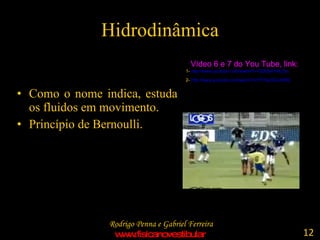 Hidrodinâmica Como o nome indica, estuda os fluidos em movimento. Princípio de Bernoulli. Vídeo 6 e 7 do You Tube, link: 1-  http://www.youtube.com/watch ?v=GDDpHV4qTys   2-  http://www.youtube.com/watch?v=5YHqCkCJbWQ   