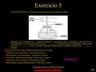 Exercício 5 (UFSM/2005) Observe a figura que representa um vaporizador simples. Sabendo que, normalmente, o herbicida líquido é vaporizado sobre a plantação, um jato de ar, passando por A, ocasiona, nesse ponto, um __________ na pressão quando comparado com B, onde o ar está __________. Então, o líquido sobe pelo conduto porque sempre se desloca da __________ pressão. Assinale a alternativa que completa corretamente as lacunas. a)  acréscimo - em movimento - menor para a maior b)  abaixamento - em movimento - maior para a menor c)  acréscimo - praticamente parado - menor para a maior d)  acréscimo - em movimento - maior para a menor e)  abaixamento - praticamente parado - maior para a menor Correta:  E 