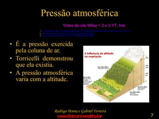 Pressão atmosférica É a pressão exercida pela coluna de ar. Torricelli demonstrou que ela existia. A pressão atmosférica varia com a altitude. Vídeo do site Wiley + 2 e 3 YT, link: 1-  ttp :// higheredbcs . wiley.com / legacy / college / trefil /0471150584/ demo_videos / realplayer_videos /pira_2b30.20_rc.rm   2-  http://www.youtube.com/watch?v=TCC8y_uUuSc&feature=related   3-  http://www.youtube.com/watch?v=N_p7_QyK1hA&feature=related   