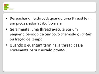 • Despachar uma thread: quando uma thread tem
  um processador atribuído a ela.
• Geralmente, uma thread executa por um
  pequeno período de tempo, o chamado quantum
  ou fração de tempo.
• Quando o quantum termina, a thread passa
  novamente para o estado pronto.
 