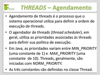 THREADS – Agendamento
• Agendamento de threads é o processo que o
  sistema operacional utiliza para definir a ordem de
  execução de threads.
• O agendador de threads (thread scheduler), em
  geral, utiliza as prioridades associadas às threads
  para definir sua política de execução.
• Em Java, as prioridades variam entre MIN_PRIORITY
  (uma constante de 1) e MAX_PRIORITY (uma
  constante de 10). Threads, geralmente, são
  iniciadas com NORM_PRIORITY.
• As três constantes são definidas na classe Thread.
 