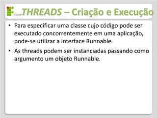 THREADS – Criação e Execução
• Para especificar uma classe cujo código pode ser
  executado concorrentemente em uma aplicação,
  pode-se utilizar a interface Runnable.
• As threads podem ser instanciadas passando como
  argumento um objeto Runnable.
 