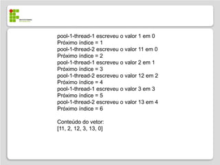 pool-1-thread-1 escreveu o valor 1 em 0
Próximo índice = 1
pool-1-thread-2 escreveu o valor 11 em 0
Próximo índice = 2
pool-1-thread-1 escreveu o valor 2 em 1
Próximo índice = 3
pool-1-thread-2 escreveu o valor 12 em 2
Próximo índice = 4
pool-1-thread-1 escreveu o valor 3 em 3
Próximo índice = 5
pool-1-thread-2 escreveu o valor 13 em 4
Próximo índice = 6

Conteúdo do vetor:
[11, 2, 12, 3, 13, 0]
 