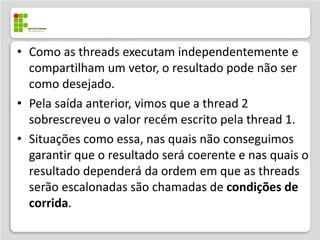 • Como as threads executam independentemente e
  compartilham um vetor, o resultado pode não ser
  como desejado.
• Pela saída anterior, vimos que a thread 2
  sobrescreveu o valor recém escrito pela thread 1.
• Situações como essa, nas quais não conseguimos
  garantir que o resultado será coerente e nas quais o
  resultado dependerá da ordem em que as threads
  serão escalonadas são chamadas de condições de
  corrida.
 