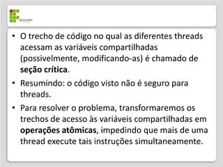 • O trecho de código no qual as diferentes threads
  acessam as variáveis compartilhadas
  (possivelmente, modificando-as) é chamado de
  seção crítica.
• Resumindo: o código visto não é seguro para
  threads.
• Para resolver o problema, transformaremos os
  trechos de acesso às variáveis compartilhadas em
  operações atômicas, impedindo que mais de uma
  thread execute tais instruções simultaneamente.
 