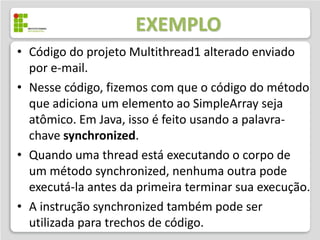 EXEMPLO
• Código do projeto Multithread2 alterado enviado
  por e-mail.
• Nesse código, fizemos com que o código do método
  que adiciona um elemento ao SimpleArray seja
  atômico. Em Java, isso é feito usando a palavra-
  chave synchronized.
• Quando uma thread está executando o corpo de
  um método synchronized, nenhuma outra pode
  executá-la antes da primeira terminar sua execução.
• A instrução synchronized também pode ser
  utilizada para trechos de código.
 