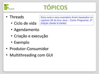 TÓPICOS
• Threads           Essa aula e seus exemplos foram baseados no
                    capítulo 26 do livro Java - Como Programar, 8ª
   • Ciclo de vida Edição (Deitel & Deitel)
   • Agendamento
   • Criação e execução
   • Exemplo
• Produtor-Consumidor
• Multithreading com GUI
 