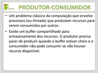 PRODUTOR-CONSUMIDOR
• Um problema clássico da computação que envolve
  processos (ou threads) que produzem recursos para
  serem consumidos por outros.
• Existe um buffer compartilhado para
  armazenamento dos recursos. O produtor precisa
  parar de produzir quando o buffer estiver cheio e o
  consumidor não pode consumir se não houver
  recurso disponível.
 