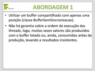 ABORDAGEM 1
• Utilizar um buffer compartilhado com apenas uma
  posição (classe BufferSemSincronizacao).
• Não há garantia sobre a ordem de execução das
  threads, logo, muitas vezes valores são produzidos
  com o buffer lotado ou, ainda, consumidos antes da
  produção, levando a resultados inconsistentes.
 