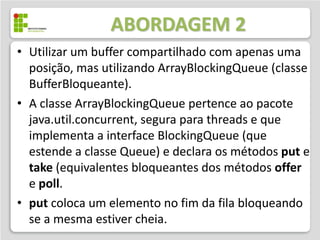 ABORDAGEM 2
• Utilizar um buffer compartilhado com apenas uma
  posição, mas utilizando ArrayBlockingQueue (classe
  BufferBloqueante).
• A classe ArrayBlockingQueue pertence ao pacote
  java.util.concurrent, segura para threads e que
  implementa a interface BlockingQueue (que
  estende a classe Queue) e declara os métodos put e
  take (equivalentes bloqueantes dos métodos offer
  e poll.
• put coloca um elemento no fim da fila bloqueando
  se a mesma estiver cheia.
 