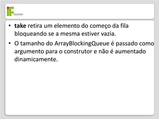 • take retira um elemento do começo da fila
  bloqueando se a mesma estiver vazia.
• O tamanho do ArrayBlockingQueue é passado como
  argumento para o construtor e não é aumentado
  dinamicamente.
 