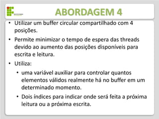 ABORDAGEM 4
• Utilizar um buffer circular compartilhado com 4
  posições.
• Permite minimizar o tempo de espera das threads
  devido ao aumento das posições disponíveis para
  escrita e leitura.
• Utiliza:
   • uma variável auxiliar para controlar quantos
     elementos válidos realmente há no buffer em um
     determinado momento.
   • Dois índices para indicar onde será feita a próxima
     leitura ou a próxima escrita.
 