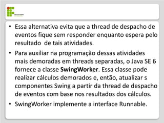 • Essa alternativa evita que a thread de despacho de
  eventos fique sem responder enquanto espera pelo
  resultado de tais atividades.
• Para auxiliar na programação dessas atividades
  mais demoradas em threads separadas, o Java SE 6
  fornece a classe SwingWorker. Essa classe pode
  realizar cálculos demorados e, então, atualizar s
  componentes Swing a partir da thread de despacho
  de eventos com base nos resultados dos cálculos.
• SwingWorker implemente a interface Runnable.
 