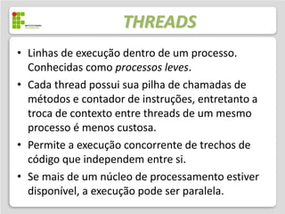 THREADS
• Linhas de execução dentro de um processo.
  Conhecidas como processos leves.
• Cada thread possui sua pilha de chamadas de
  métodos e contador de instruções, entretanto a
  troca de contexto entre threads de um mesmo
  processo é menos custosa.
• Permite a execução concorrente de trechos de
  código que independem entre si.
• Se mais de um núcleo de processamento estiver
  disponível, a execução pode ser paralela.
 
